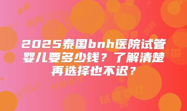 2025泰国bnh医院试管婴儿要多少钱?了解清楚再选择也不迟?