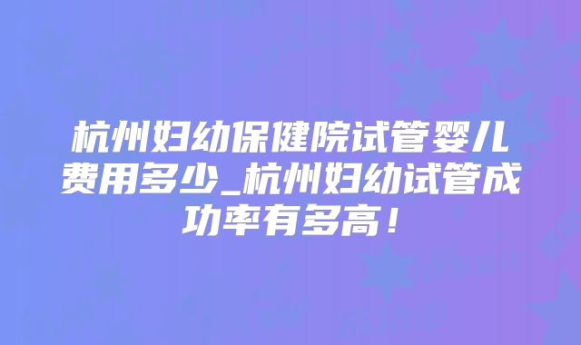 杭州妇幼保健院试管婴儿费用多少_杭州妇幼试管成功率有多高！