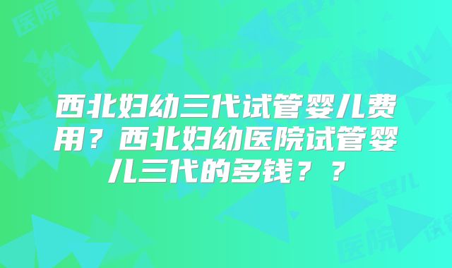 西北妇幼三代试管婴儿费用？西北妇幼医院试管婴儿三代的多钱？？