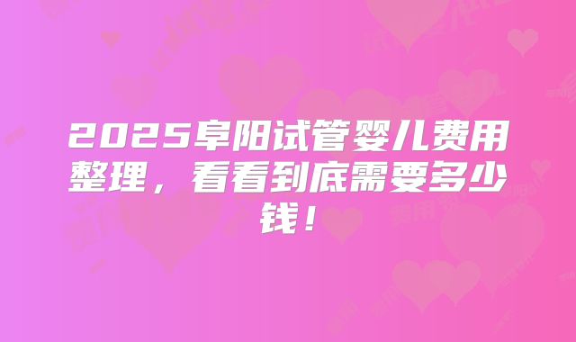 2025阜阳试管婴儿费用整理，看看到底需要多少钱！
