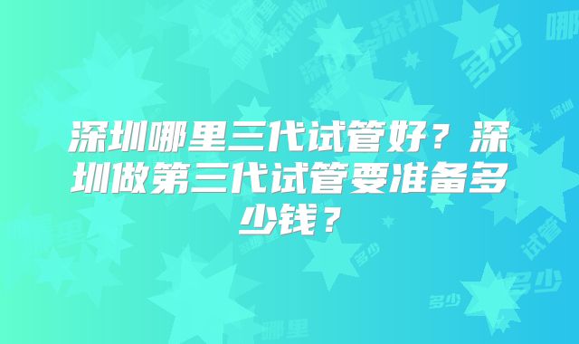 深圳哪里三代试管好？深圳做第三代试管要准备多少钱？