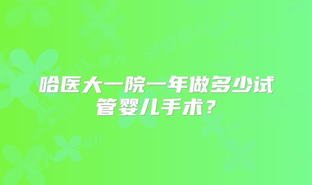 哈医大一院一年做多少试管婴儿手术？
