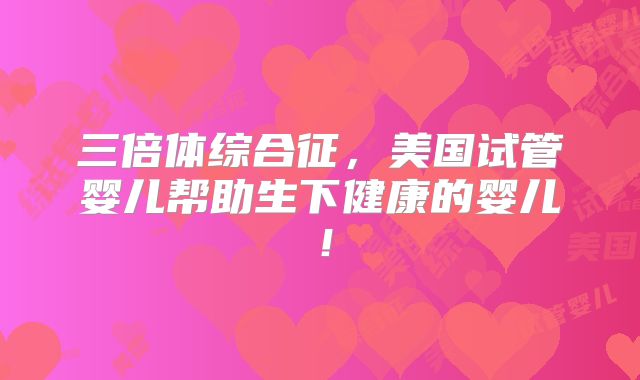 三倍体综合征，美国试管婴儿帮助生下健康的婴儿！