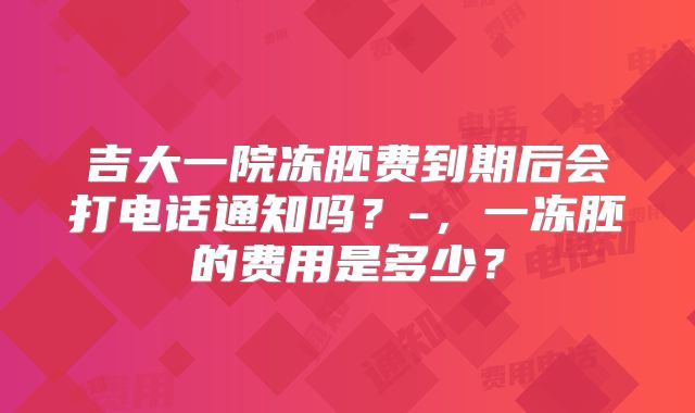 吉大一院冻胚费到期后会打电话通知吗？-，一冻胚的费用是多少？