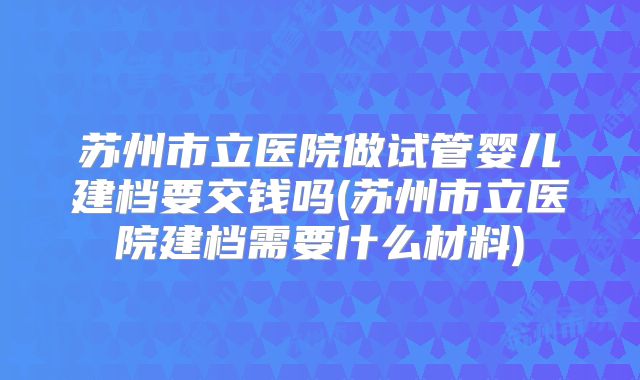 苏州市立医院做试管婴儿建档要交钱吗(苏州市立医院建档需要什么材料)