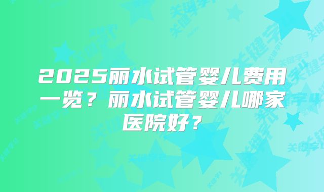 2025丽水试管婴儿费用一览？丽水试管婴儿哪家医院好？