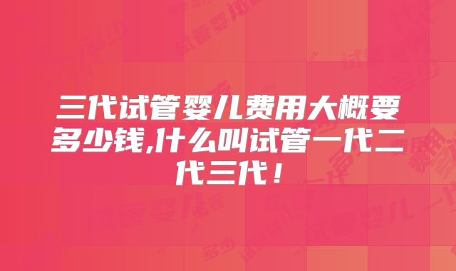 三代试管婴儿费用大概要多少钱,什么叫试管一代二代三代！