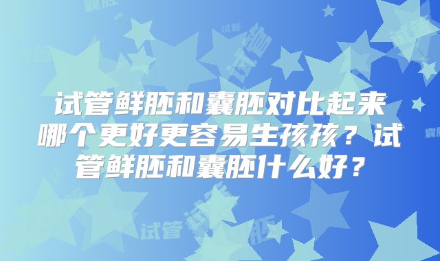 试管鲜胚和囊胚对比起来哪个更好更容易生孩孩？试管鲜胚和囊胚什么好？