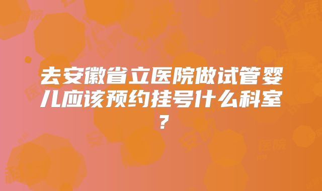 去安徽省立医院做试管婴儿应该预约挂号什么科室?