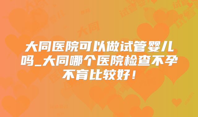 大同医院可以做试管婴儿吗_大同哪个医院检查不孕不育比较好！