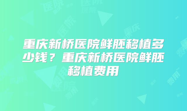 重庆新桥医院鲜胚移植多少钱？重庆新桥医院鲜胚移植费用