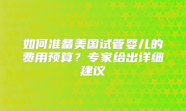 如何准备美国试管婴儿的费用预算？专家给出详细建议