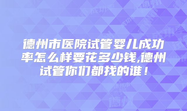 德州市医院试管婴儿成功率怎么样要花多少钱,德州试管你们都找的谁！