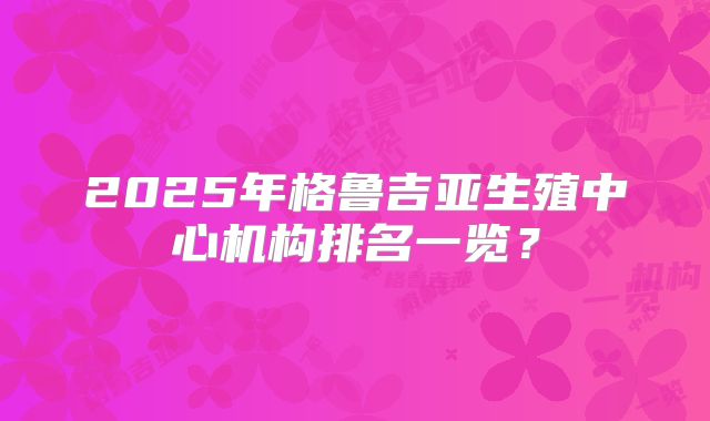 2025年格鲁吉亚生殖中心机构排名一览？