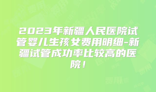 2023年新疆人民医院试管婴儿生孩女费用明细-新疆试管成功率比较高的医院!