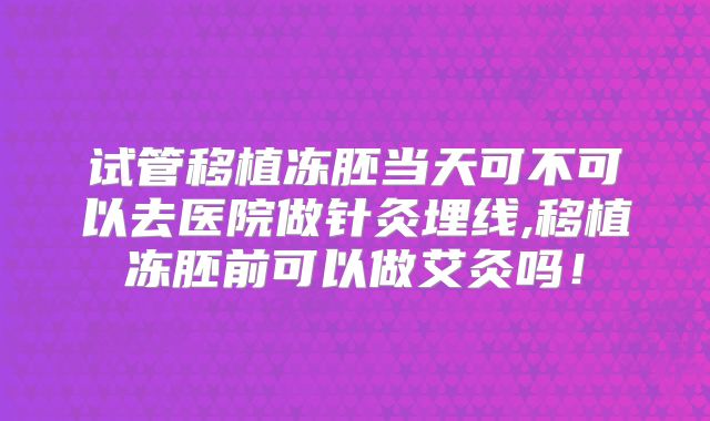 试管移植冻胚当天可不可以去医院做针灸埋线,移植冻胚前可以做艾灸吗！
