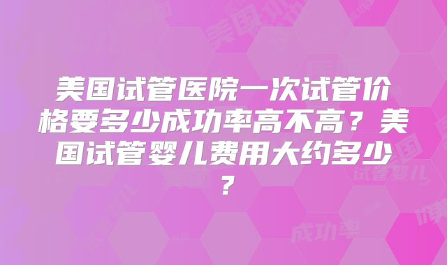 美国试管医院一次试管价格要多少成功率高不高?美国试管婴儿费用大约多少?