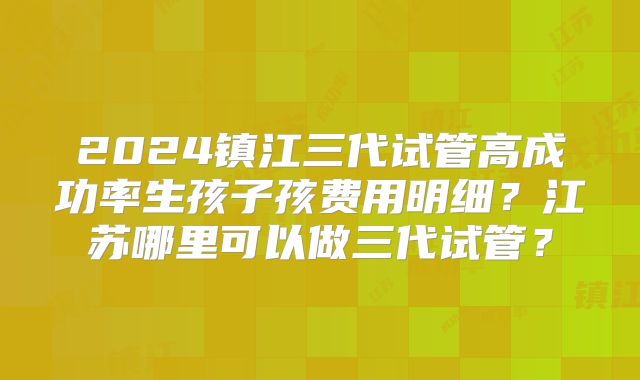 2024镇江三代试管高成功率生孩子孩费用明细？江苏哪里可以做三代试管？