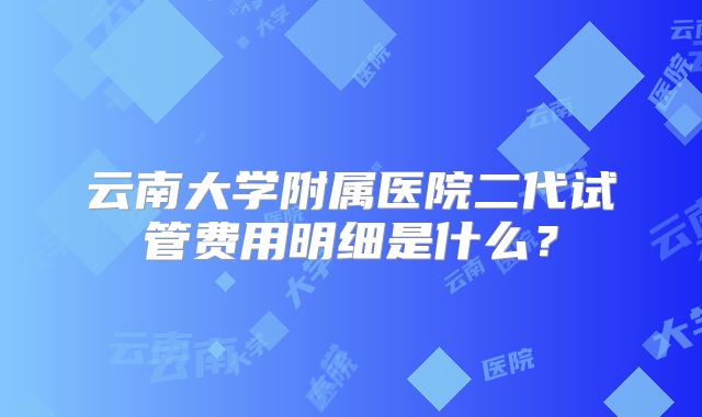 云南大学附属医院二代试管费用明细是什么?