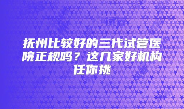 抚州比较好的三代试管医院正规吗？这几家好机构任你挑