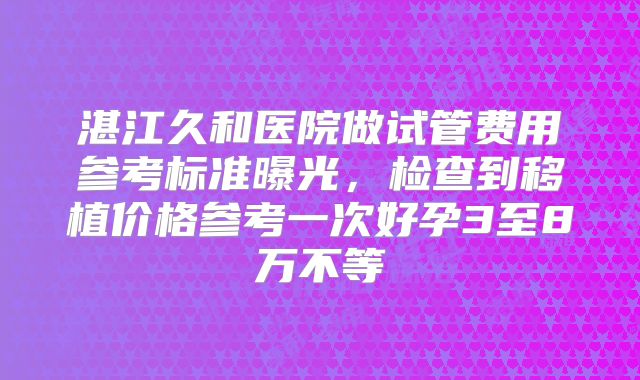 湛江久和医院做试管费用参考标准曝光，检查到移植价格参考一次好孕3至8万不等