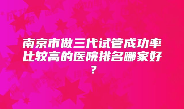 南京市做三代试管成功率比较高的医院排名哪家好?