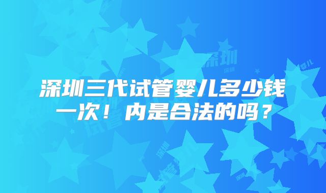 深圳三代试管婴儿多少钱一次！内是合法的吗？