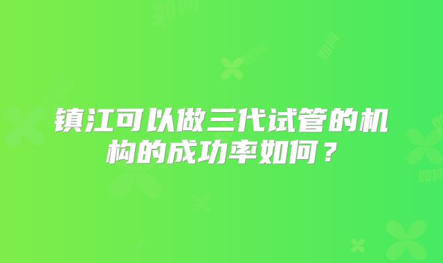 镇江可以做三代试管的机构的成功率如何？