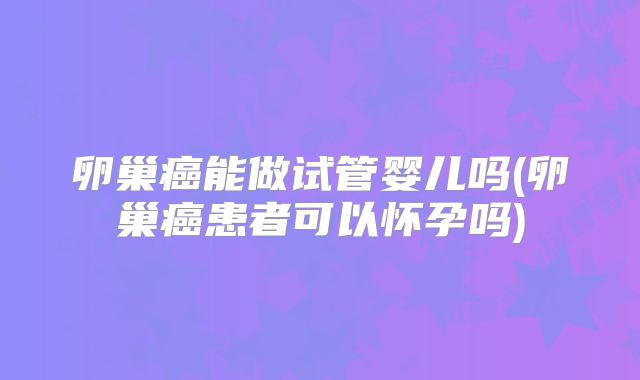 卵巢癌能做试管婴儿吗(卵巢癌患者可以怀孕吗)