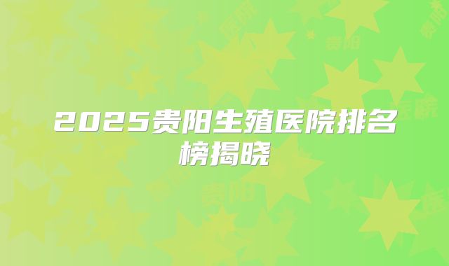 2025贵阳生殖医院排名榜揭晓