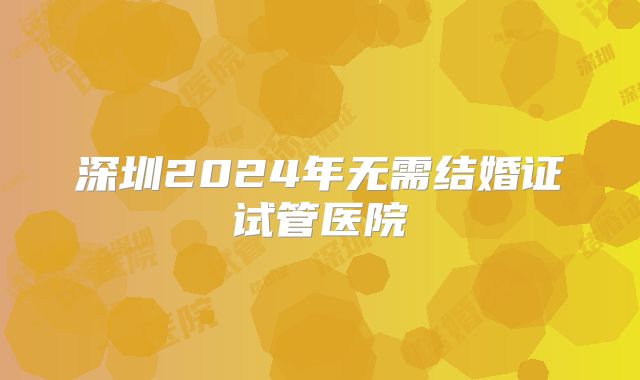 深圳2024年无需结婚证试管医院