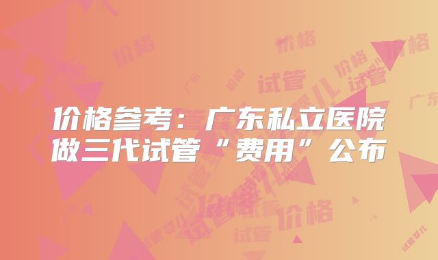 价格参考：广东私立医院做三代试管“费用”公布