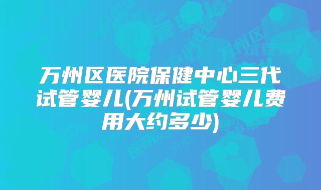 万州区医院保健中心三代试管婴儿(万州试管婴儿费用大约多少)