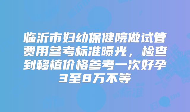 临沂市妇幼保健院做试管费用参考标准曝光，检查到移植价格参考一次好孕3至8万不等