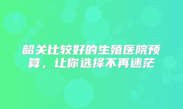 韶关比较好的生殖医院预算，让你选择不再迷茫