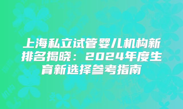上海私立试管婴儿机构新排名揭晓:2024年度生育新选择参考指南