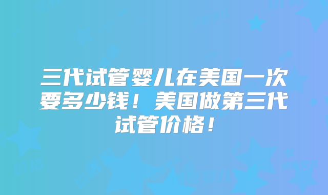 三代试管婴儿在美国一次要多少钱！美国做第三代试管价格！