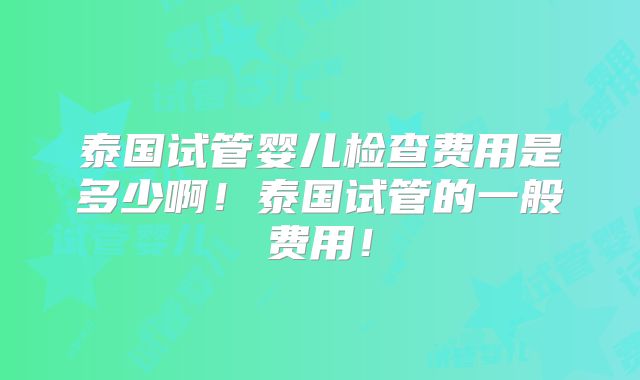泰国试管婴儿检查费用是多少啊!泰国试管的一般费用!