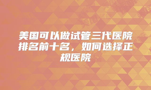 美国可以做试管三代医院排名前十名，如何选择正规医院