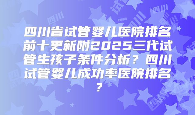 四川省试管婴儿医院排名前十更新附2025三代试管生孩子条件分析？四川试管婴儿成功率医院排名？