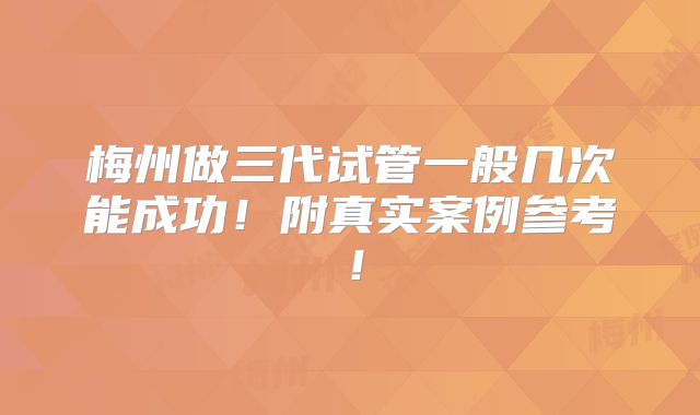 梅州做三代试管一般几次能成功！附真实案例参考！