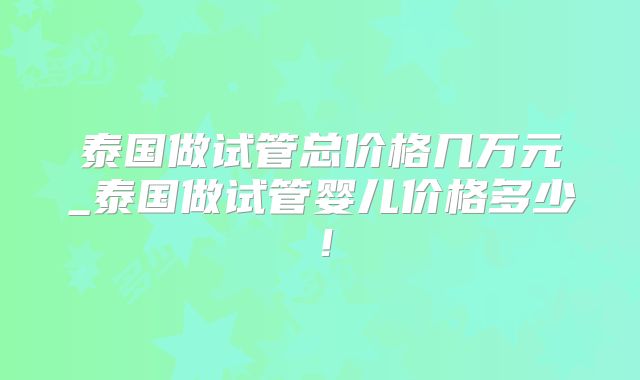 泰国做试管总价格几万元_泰国做试管婴儿价格多少!