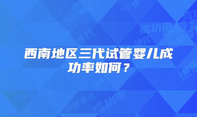 西南地区三代试管婴儿成功率如何？