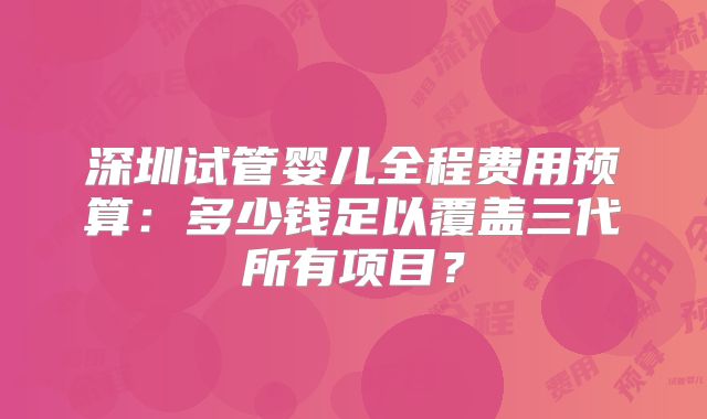 深圳试管婴儿全程费用预算:多少钱足以覆盖三代所有项目?