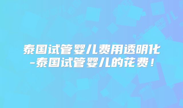 泰国试管婴儿费用透明化-泰国试管婴儿的花费！