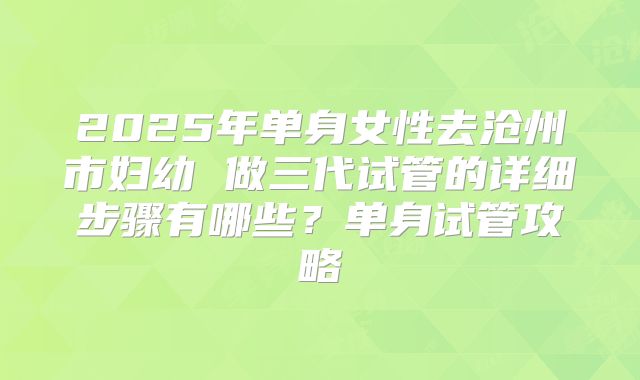 2025年单身女性去沧州市妇幼 做三代试管的详细步骤有哪些?单身试管攻略
