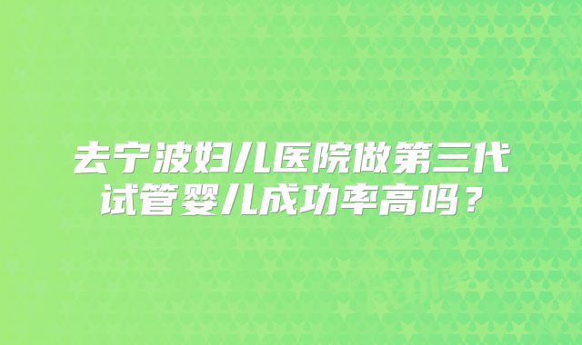去宁波妇儿医院做第三代试管婴儿成功率高吗？