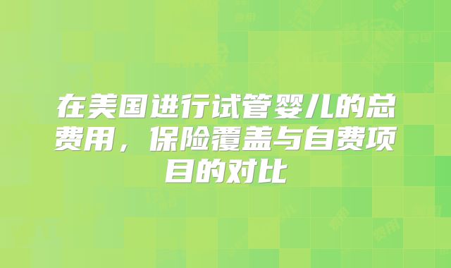 在美国进行试管婴儿的总费用，保险覆盖与自费项目的对比