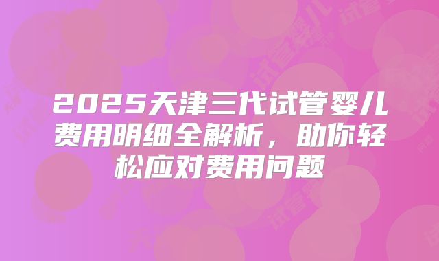 2025天津三代试管婴儿费用明细全解析，助你轻松应对费用问题