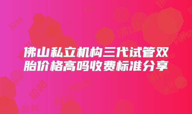 佛山私立机构三代试管双胎价格高吗收费标准分享